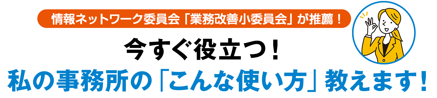 情報ネットワーク委員会「業務改善小委員会」が推薦 !　今すぐ役立つ！ 私の事務所の「こんな使い方」教えます！