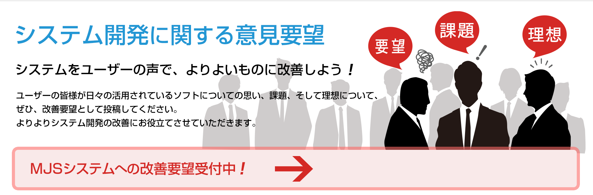 システム開発に関する意見要望 システムをユーザーの声で、よりよいものに改善しよう！  「MJSシステムへの改善要望受付中！」